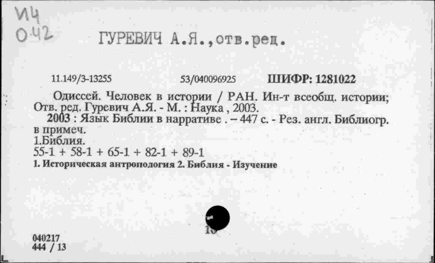 ﻿\лц
0 2- ГУРЕВИЧ А.Я.»отв.рец.
11.149/3-13255	53/040096925 ШИФР: 1281022
Одиссей. Человек в истории / РАН. Ин-т всеобщ, истории;
Отв. ред. Гуревич А.Я. - М.: Наука, 2003.
2003 : Язык Библии в нарративе . - 447 с. - Рез. англ. Библиогр. в примеч.
1.Библия.
55-1 + 58-1 + 65-1 + 82-1 + 89-1
1. Историческая антропология 2. Библия - Изучение
040217
444 /13
